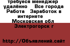 требуеся менеджер (удалённо) - Все города Работа » Заработок в интернете   . Московская обл.,Электрогорск г.